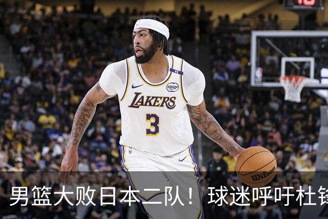 男篮大败日本二队！球迷呼吁杜锋执教，郭士强不想下课，王仕鹏说出原因